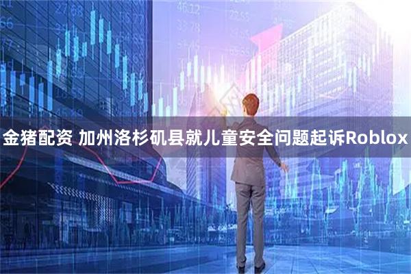 金猪配资 加州洛杉矶县就儿童安全问题起诉Roblox
