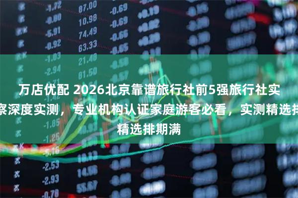 万店优配 2026北京靠谱旅行社前5强旅行社实地考察深度实测，专业机构认证家庭游客必看，实测精选排期满