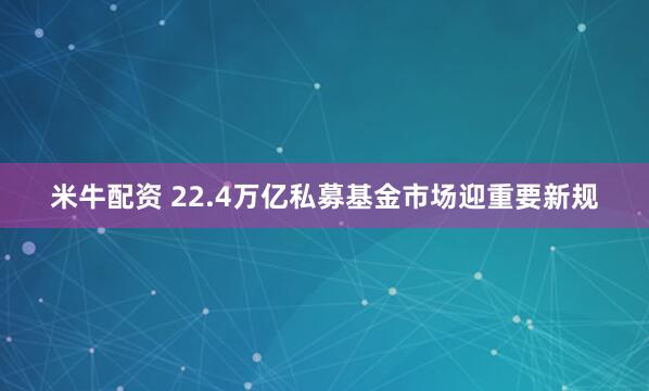 米牛配资 22.4万亿私募基金市场迎重要新规