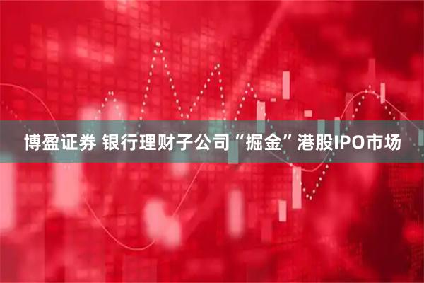 博盈证券 银行理财子公司“掘金”港股IPO市场