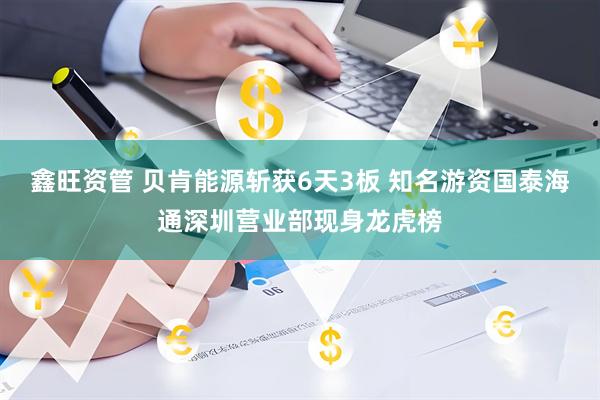 鑫旺资管 贝肯能源斩获6天3板 知名游资国泰海通深圳营业部现身龙虎榜