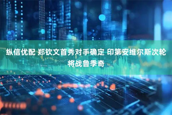 纵信优配 郑钦文首秀对手确定 印第安维尔斯次轮将战鲁季奇