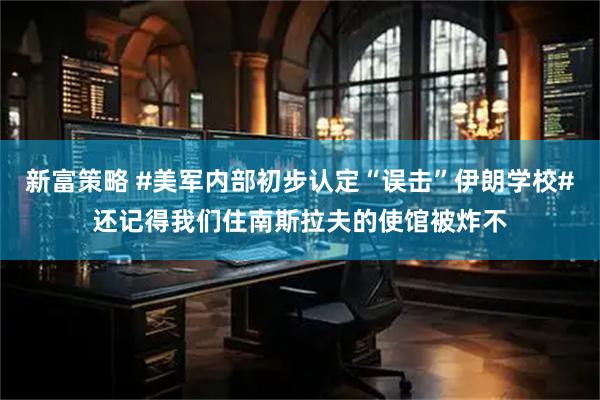 新富策略 #美军内部初步认定“误击”伊朗学校#还记得我们住南斯拉夫的使馆被炸不