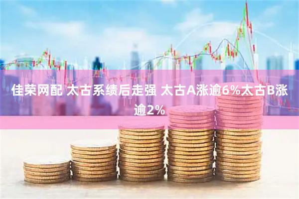 佳荣网配 太古系绩后走强 太古A涨逾6%太古B涨逾2%
