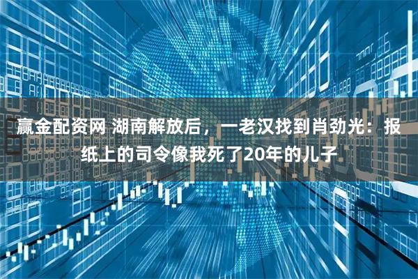 赢金配资网 湖南解放后，一老汉找到肖劲光：报纸上的司令像我死了20年的儿子