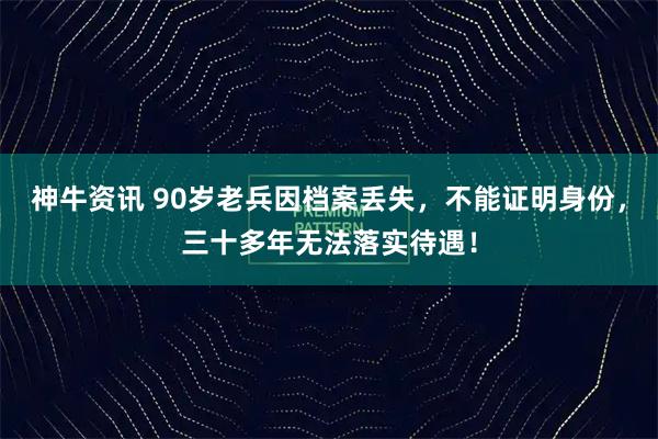 神牛资讯 90岁老兵因档案丢失，不能证明身份，三十多年无法落实待遇！