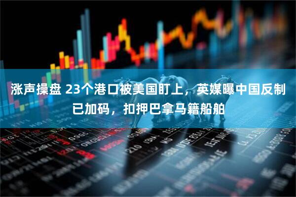 涨声操盘 23个港口被美国盯上，英媒曝中国反制已加码，扣押巴拿马籍船舶