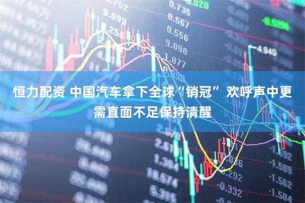 恒力配资 中国汽车拿下全球“销冠” 欢呼声中更需直面不足保持清醒