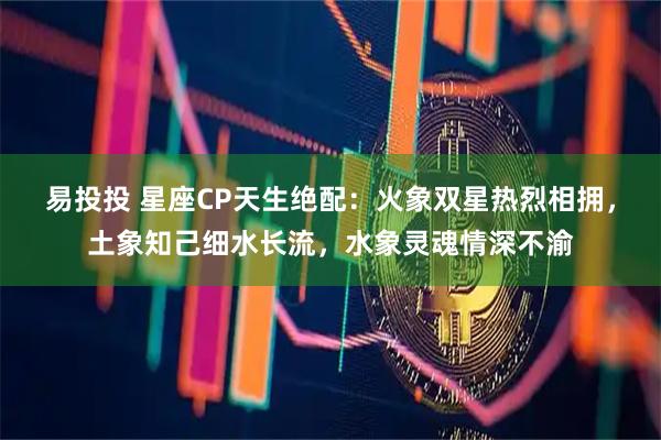 易投投 星座CP天生绝配：火象双星热烈相拥，土象知己细水长流，水象灵魂情深不渝