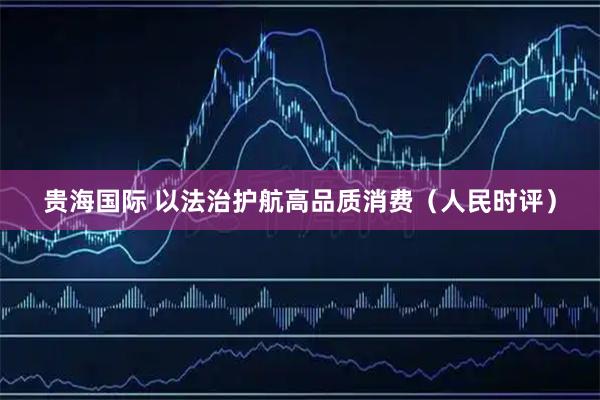 贵海国际 以法治护航高品质消费（人民时评）
