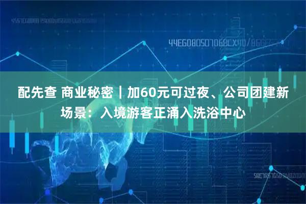 配先查 商业秘密｜加60元可过夜、公司团建新场景：入境游客正涌入洗浴中心