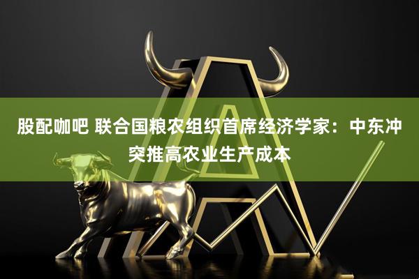 股配咖吧 联合国粮农组织首席经济学家：中东冲突推高农业生产成本