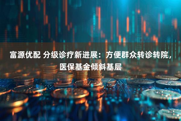 富源优配 分级诊疗新进展：方便群众转诊转院，医保基金倾斜基层