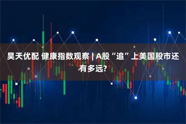 昊天优配 健康指数观察 | A股“追”上美国股市还有多远?