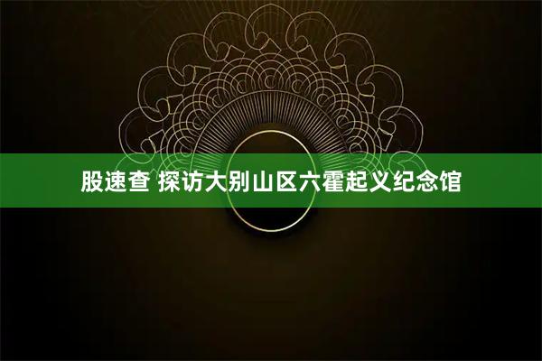 股速查 探访大别山区六霍起义纪念馆