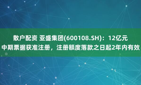散户配资 亚盛集团(600108.SH)：12亿元中期票据获准注册，注册额度落款之日起2年内有效