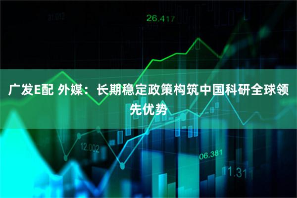 广发E配 外媒：长期稳定政策构筑中国科研全球领先优势