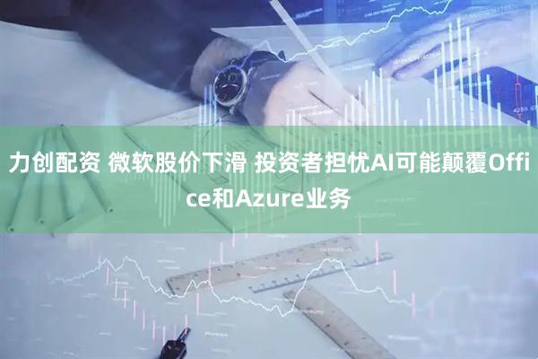 力创配资 微软股价下滑 投资者担忧AI可能颠覆Office和Azure业务