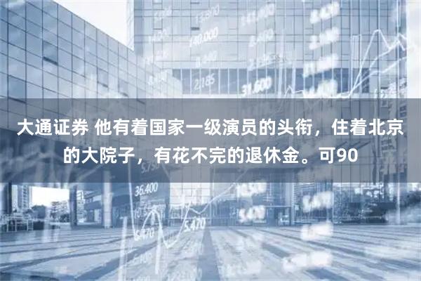 大通证券 他有着国家一级演员的头衔，住着北京的大院子，有花不完的退休金。可90