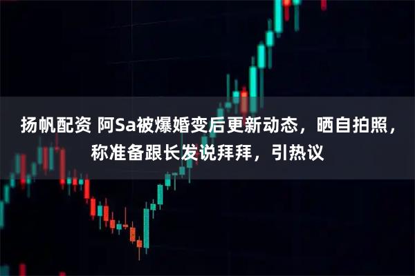 扬帆配资 阿Sa被爆婚变后更新动态，晒自拍照，称准备跟长发说拜拜，引热议