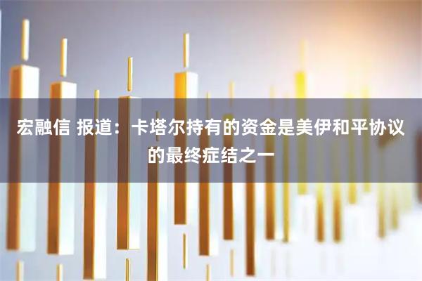 宏融信 报道：卡塔尔持有的资金是美伊和平协议的最终症结之一