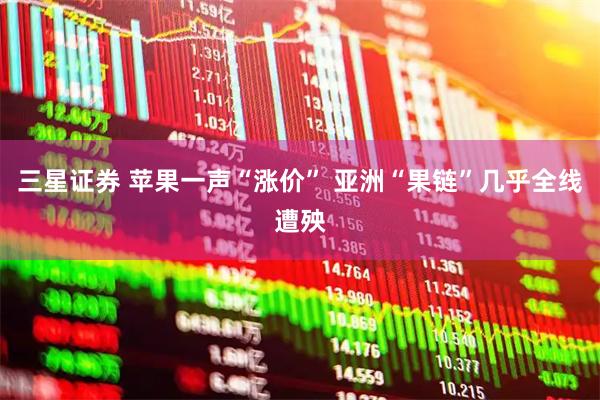 三星证券 苹果一声“涨价” 亚洲“果链”几乎全线遭殃