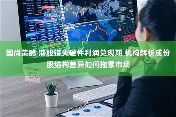 国尚策略 港股错失硬件利润兑现期 机构解析成份股结构差异如何拖累市场