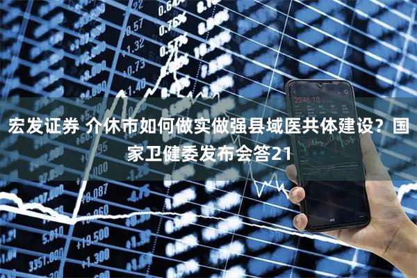 宏发证券 介休市如何做实做强县域医共体建设？国家卫健委发布会答21