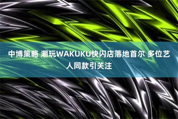 中博策略 潮玩WAKUKU快闪店落地首尔 多位艺人同款引关注