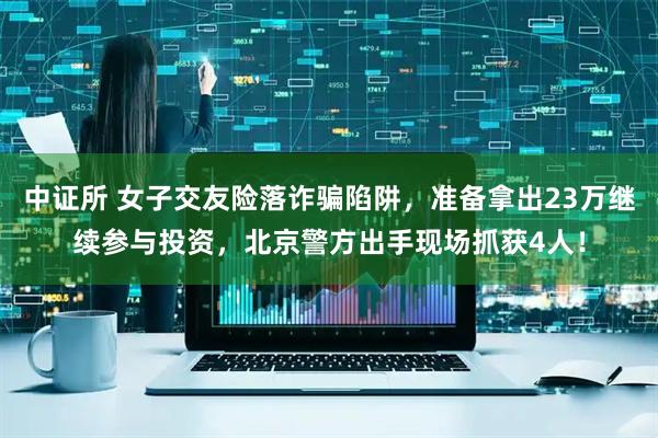 中证所 女子交友险落诈骗陷阱，准备拿出23万继续参与投资，北京警方出手现场抓获4人！