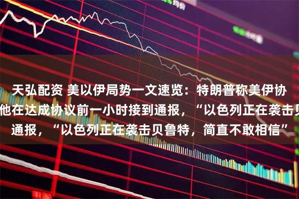 天弘配资 美以伊局势一文速览：特朗普称美伊协议将由他或万斯签署；他在达成协议前一小时接到通报，“以色列正在袭击贝鲁特，简直不敢相信”