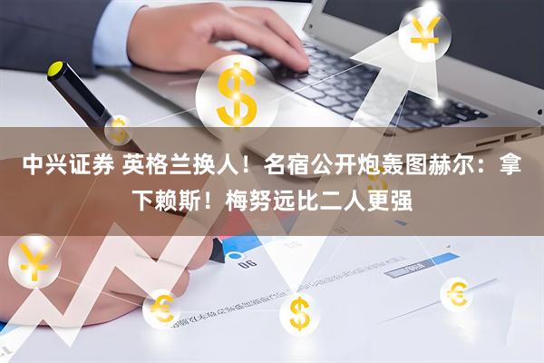 中兴证券 英格兰换人！名宿公开炮轰图赫尔：拿下赖斯！梅努远比二人更强
