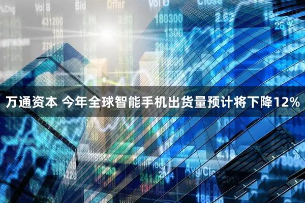 万通资本 今年全球智能手机出货量预计将下降12%