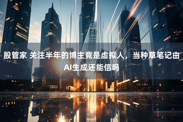 股管家 关注半年的博主竟是虚拟人，当种草笔记由AI生成还能信吗