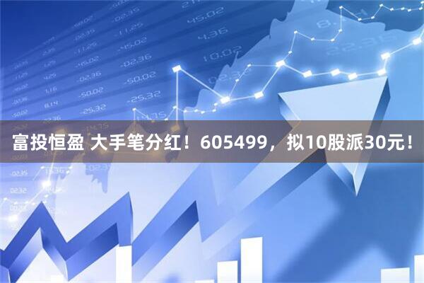 富投恒盈 大手笔分红！605499，拟10股派30元！