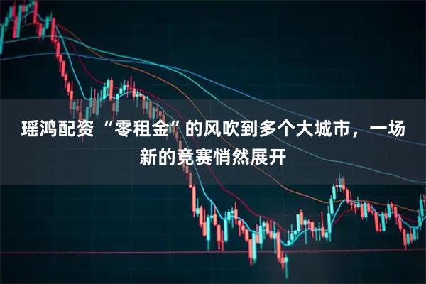 瑶鸿配资 “零租金”的风吹到多个大城市，一场新的竞赛悄然展开