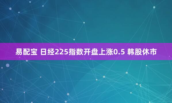 易配宝 日经225指数开盘上涨0.5 韩股休市