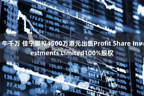 牛千万 佳宁娜拟4500万港元出售Profit Share Investments Limited100%股权