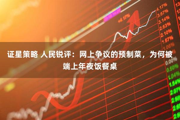 证星策略 人民锐评：网上争议的预制菜，为何被端上年夜饭餐桌