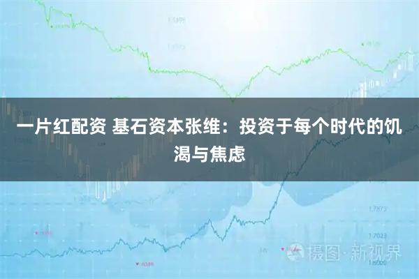 一片红配资 基石资本张维：投资于每个时代的饥渴与焦虑