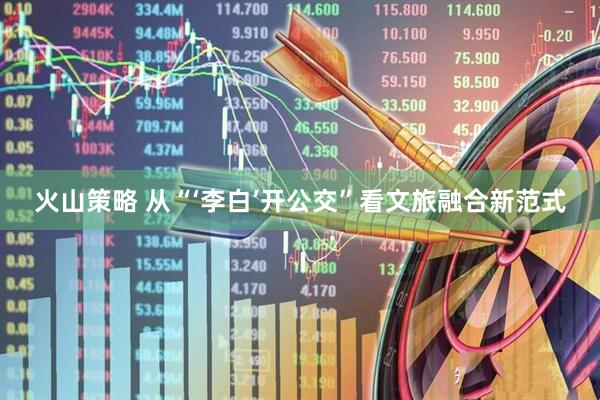 火山策略 从“‘李白’开公交”看文旅融合新范式