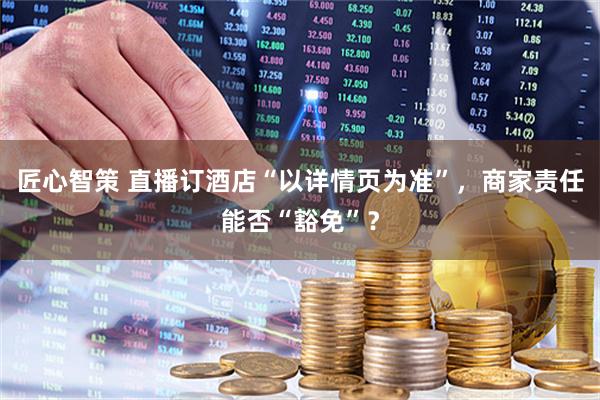 匠心智策 直播订酒店“以详情页为准”，商家责任能否“豁免”？