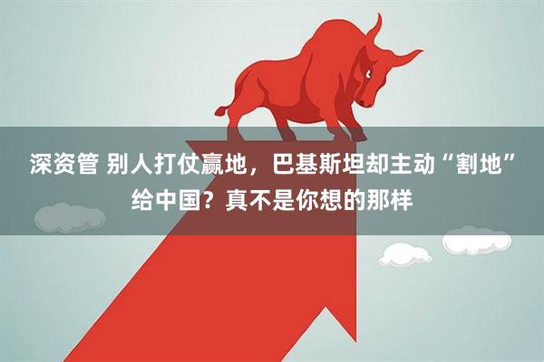 深资管 别人打仗赢地，巴基斯坦却主动“割地”给中国？真不是你想的那样