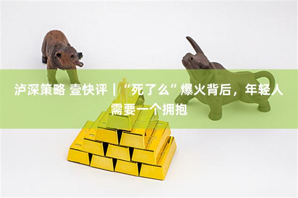 泸深策略 壹快评｜“死了么”爆火背后，年轻人需要一个拥抱