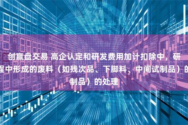 创赢盘交易 高企认定和研发费用加计扣除中，研发过程中形成的废料（如残次品、下脚料、中间试制品）的处理