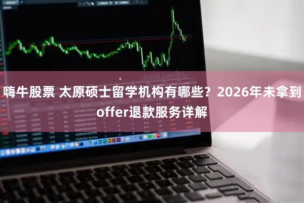 嗨牛股票 太原硕士留学机构有哪些？2026年未拿到offer退款服务详解