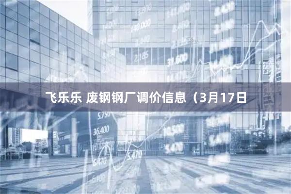 飞乐乐 废钢钢厂调价信息（3月17日