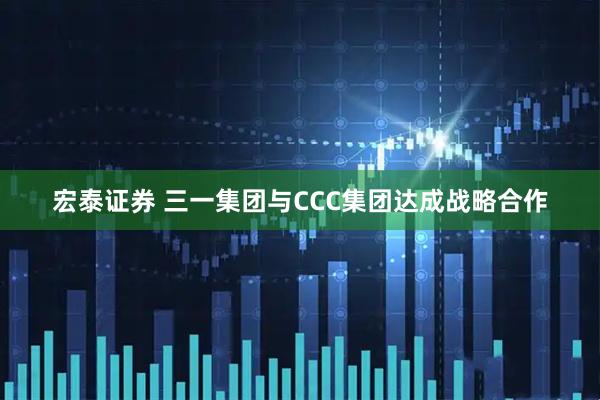 宏泰证券 三一集团与CCC集团达成战略合作