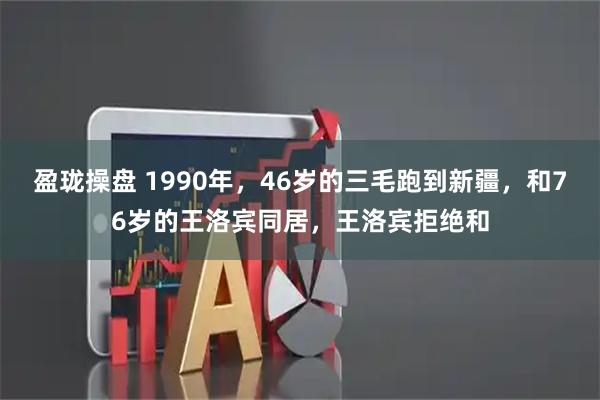 盈珑操盘 1990年，46岁的三毛跑到新疆，和76岁的王洛宾同居，王洛宾拒绝和