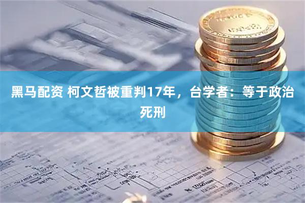 黑马配资 柯文哲被重判17年，台学者：等于政治死刑